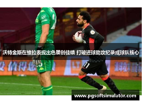 沃特金斯在维拉表现出色屡创佳绩 打破进球助攻纪录成球队核心